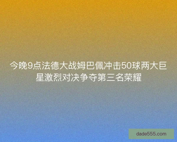 今晚9点法德大战姆巴佩冲击50球两大巨星激烈对决争夺第三名荣耀
