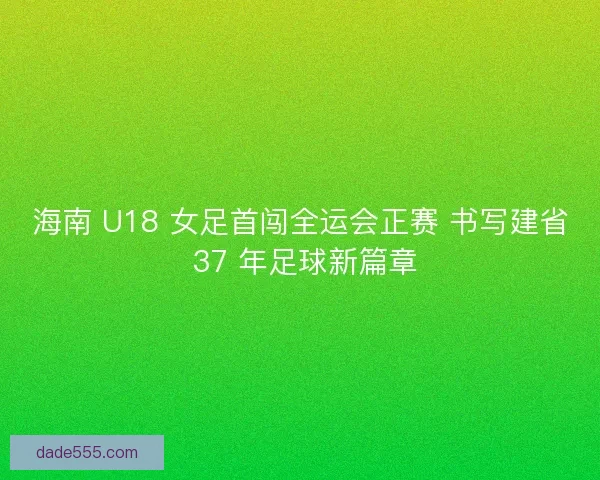 海南 U18 女足首闯全运会正赛 书写建省 37 年足球新篇章