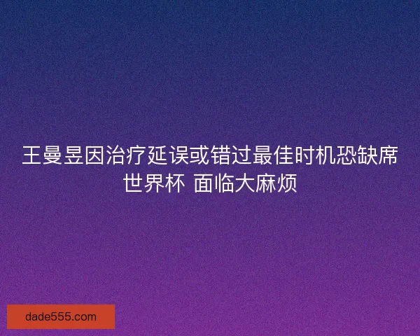 王曼昱因治疗延误或错过最佳时机恐缺席世界杯 面临大麻烦