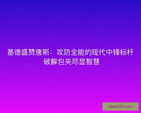 基德盛赞唐斯：攻防全能的现代中锋标杆 破解包夹尽显智慧