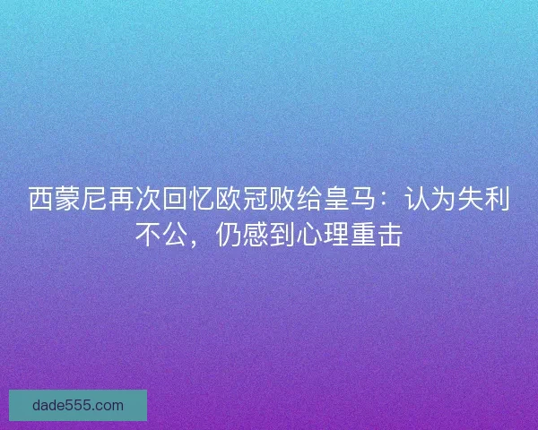 西蒙尼再次回忆欧冠败给皇马：认为失利不公，仍感到心理重击