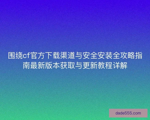 围绕cf官方下载渠道与安全安装全攻略指南最新版本获取与更新教程详解