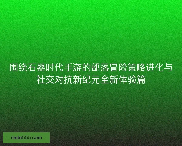 围绕石器时代手游的部落冒险策略进化与社交对抗新纪元全新体验篇