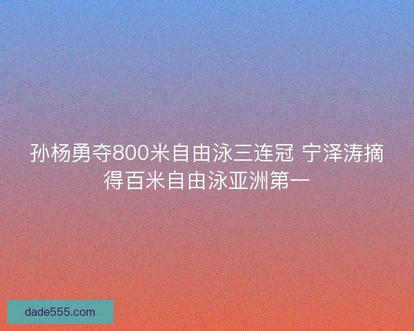 孙杨勇夺800米自由泳三连冠 宁泽涛摘得百米自由泳亚洲第一