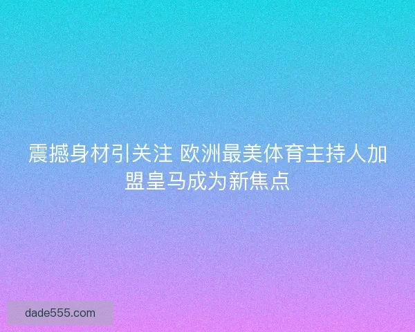 震撼身材引关注 欧洲最美体育主持人加盟皇马成为新焦点