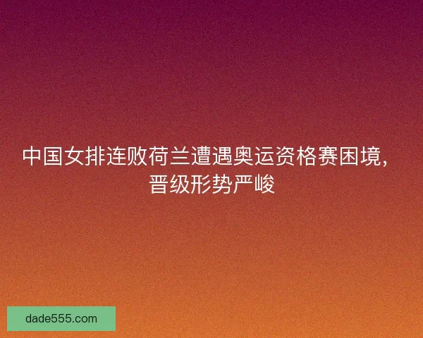 中国女排连败荷兰遭遇奥运资格赛困境，晋级形势严峻