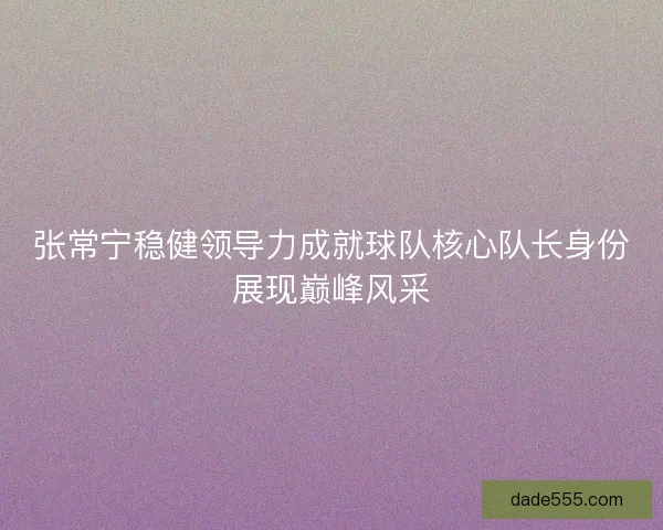 张常宁稳健领导力成就球队核心队长身份展现巅峰风采