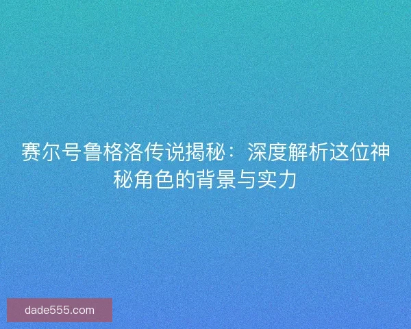 赛尔号鲁格洛传说揭秘：深度解析这位神秘角色的背景与实力