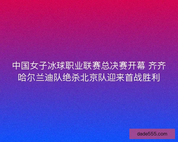 中国女子冰球职业联赛总决赛开幕 齐齐哈尔兰迪队绝杀北京队迎来首战胜利