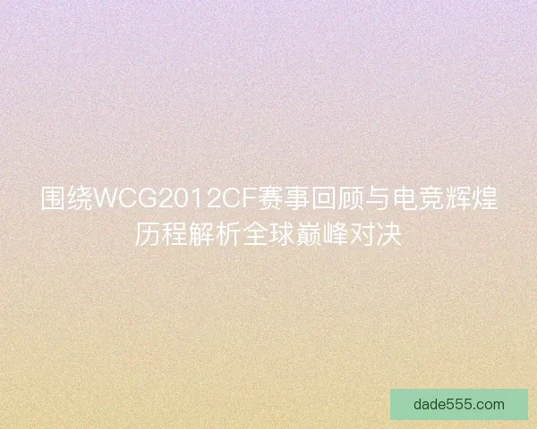 围绕WCG2012CF赛事回顾与电竞辉煌历程解析全球巅峰对决