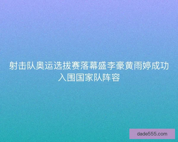 射击队奥运选拔赛落幕盛李豪黄雨婷成功入围国家队阵容
