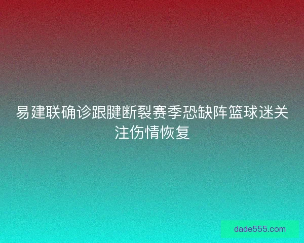 易建联确诊跟腱断裂赛季恐缺阵篮球迷关注伤情恢复