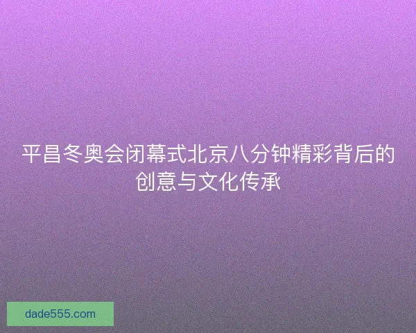 平昌冬奥会闭幕式北京八分钟精彩背后的创意与文化传承