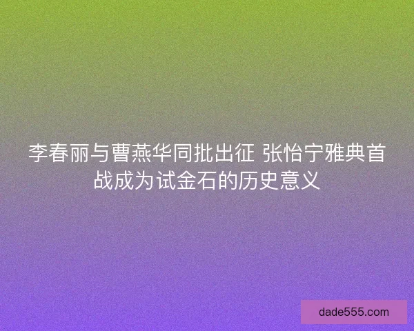 李春丽与曹燕华同批出征 张怡宁雅典首战成为试金石的历史意义