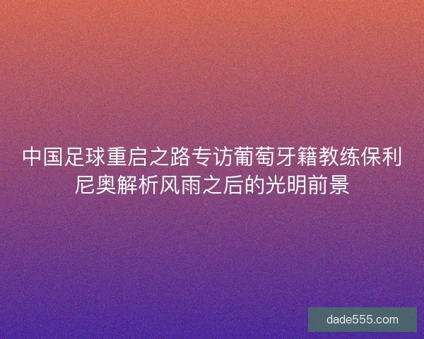 中国足球重启之路专访葡萄牙籍教练保利尼奥解析风雨之后的光明前景