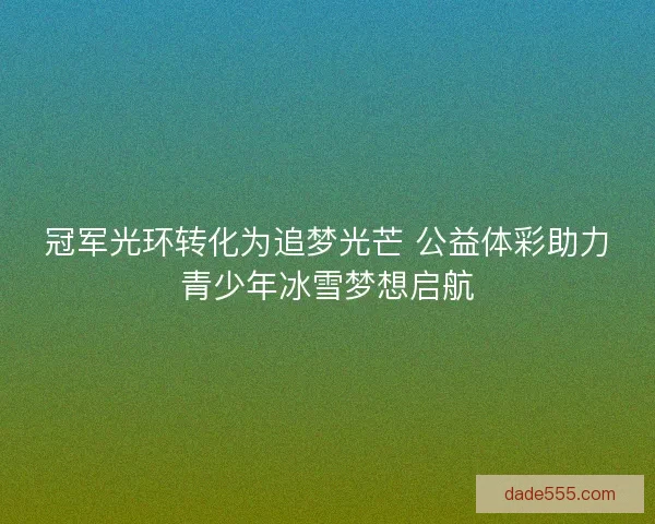 冠军光环转化为追梦光芒 公益体彩助力青少年冰雪梦想启航