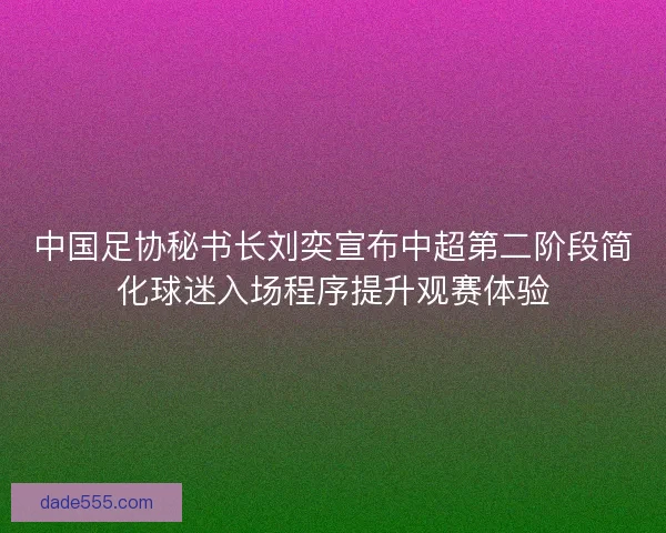中国足协秘书长刘奕宣布中超第二阶段简化球迷入场程序提升观赛体验
