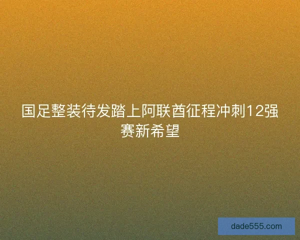 国足整装待发踏上阿联酋征程冲刺12强赛新希望