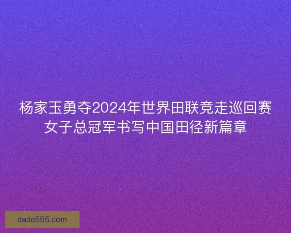 杨家玉勇夺2024年世界田联竞走巡回赛女子总冠军书写中国田径新篇章