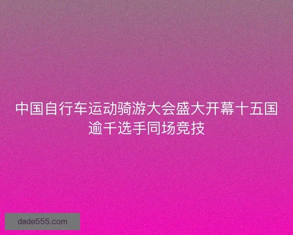 中国自行车运动骑游大会盛大开幕十五国逾千选手同场竞技