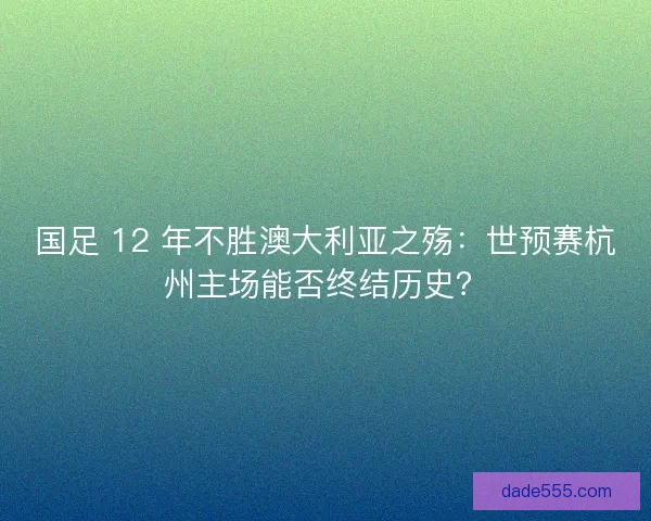 国足 12 年不胜澳大利亚之殇：世预赛杭州主场能否终结历史？