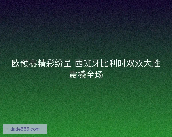 欧预赛精彩纷呈 西班牙比利时双双大胜震撼全场